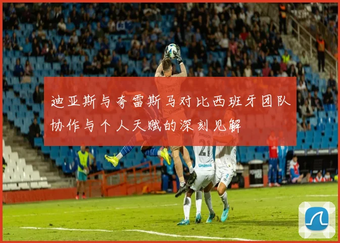 迪亚斯与夸雷斯马对比西班牙团队协作与个人天赋的深刻见解