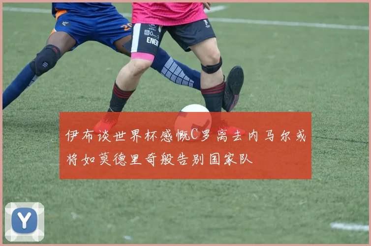 伊布谈世界杯感慨C罗离去内马尔或将如莫德里奇般告别国家队
