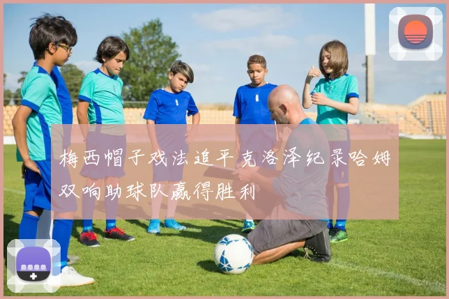 梅西帽子戏法追平克洛泽纪录哈姆双响助球队赢得胜利