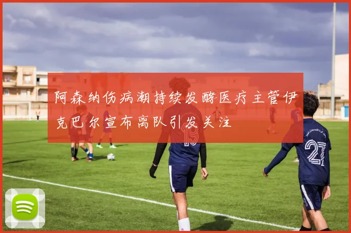 阿森纳伤病潮持续发酵医疗主管伊克巴尔宣布离队引发关注