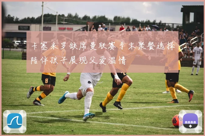 卡塞米罗缺席曼联赛季末聚餐选择陪伴孩子展现父爱温情
