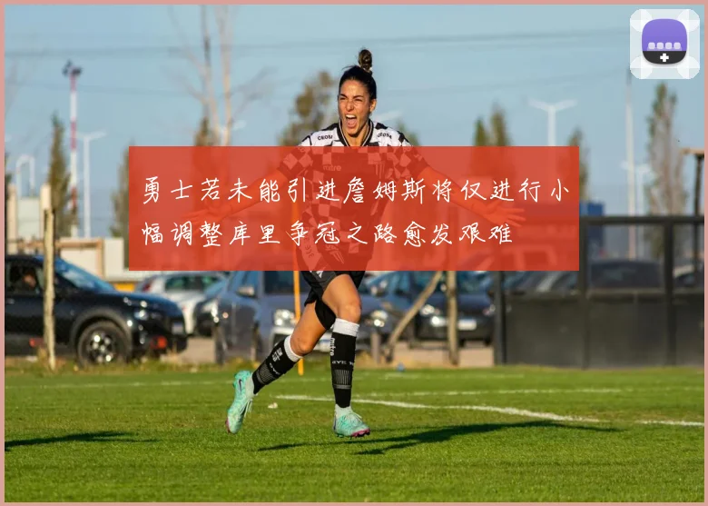 勇士若未能引进詹姆斯将仅进行小幅调整库里争冠之路愈发艰难