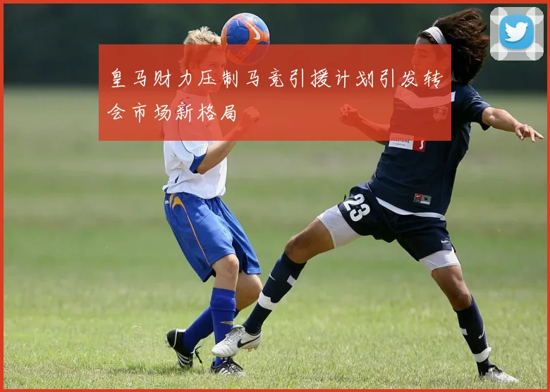 皇马财力压制马竞引援计划引发转会市场新格局