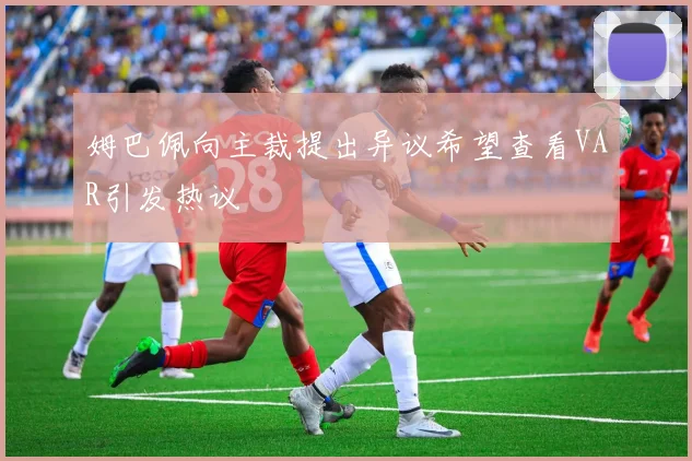 姆巴佩向主裁提出异议希望查看VAR引发热议