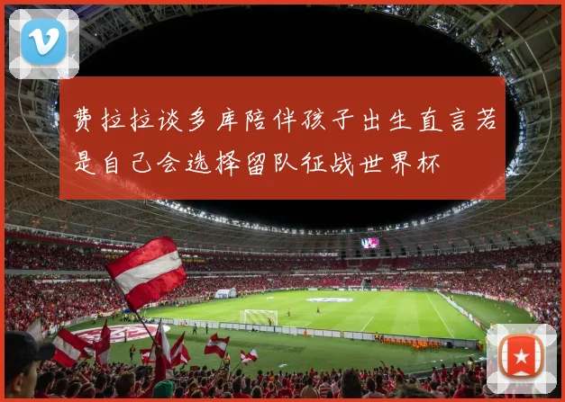 费拉拉谈多库陪伴孩子出生直言若是自己会选择留队征战世界杯