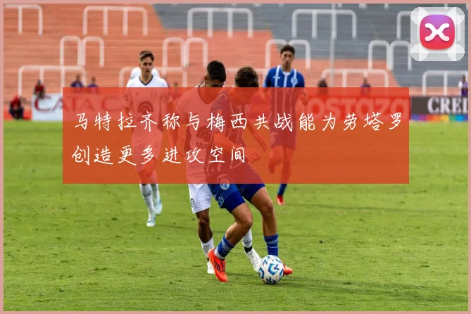 马特拉齐称与梅西共战能为劳塔罗创造更多进攻空间