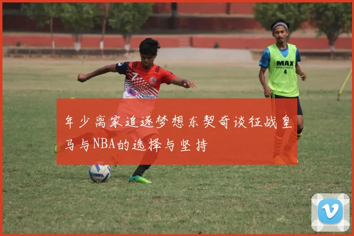 年少离家追逐梦想东契奇谈征战皇马与NBA的选择与坚持