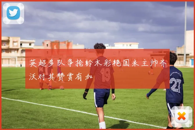 英超多队争抢铃木彩艳国米主帅齐沃对其赞赏有加