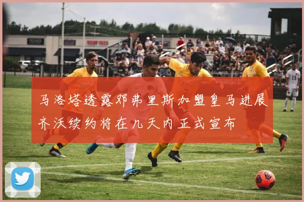 马洛塔透露邓弗里斯加盟皇马进展齐沃续约将在几天内正式宣布