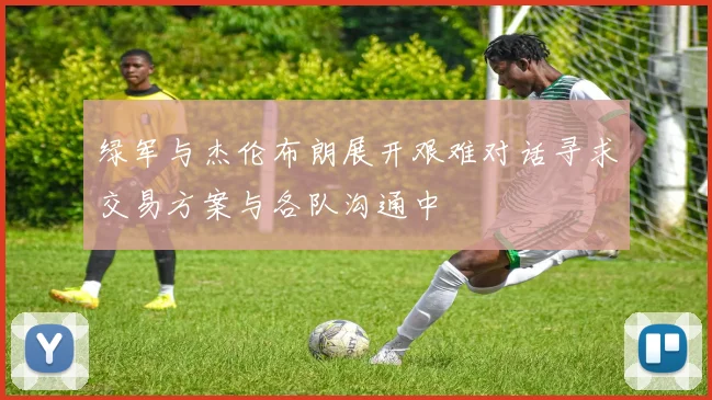 绿军与杰伦布朗展开艰难对话寻求交易方案与各队沟通中