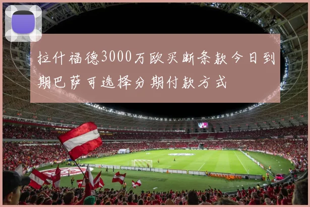 拉什福德3000万欧买断条款今日到期巴萨可选择分期付款方式